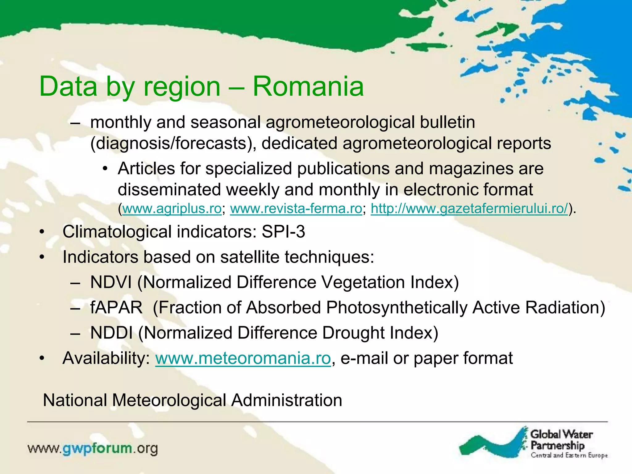 Data by region – Romania
– monthly and seasonal agrometeorological bulletin
(diagnosis/forecasts), dedicated agrometeorological reports
• Articles for specialized publications and magazines are
disseminated weekly and monthly in electronic format
(www.agriplus.ro; www.revista-ferma.ro; http://www.gazetafermierului.ro/).
• Climatological indicators: SPI-3
• Indicators based on satellite techniques:
– NDVI (Normalized Difference Vegetation Index)
– fAPAR (Fraction of Absorbed Photosynthetically Active Radiation)
– NDDI (Normalized Difference Drought Index)
• Availability: www.meteoromania.ro, e-mail or paper format
National Meteorological Administration
 