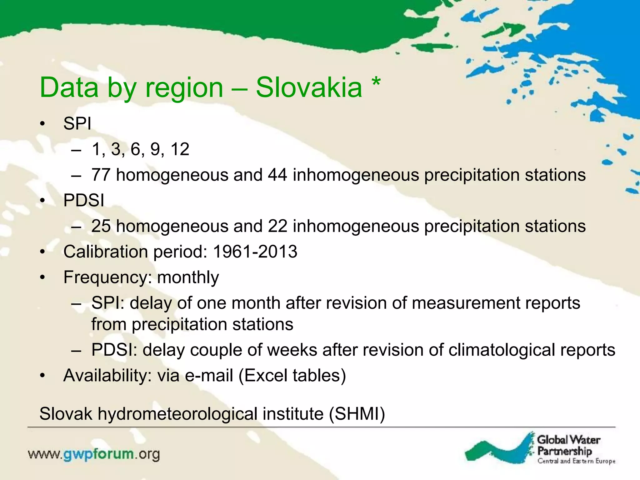 Data by region – Slovakia *
• SPI
– 1, 3, 6, 9, 12
– 77 homogeneous and 44 inhomogeneous precipitation stations
• PDSI
– 25 homogeneous and 22 inhomogeneous precipitation stations
• Calibration period: 1961-2013
• Frequency: monthly
– SPI: delay of one month after revision of measurement reports
from precipitation stations
– PDSI: delay couple of weeks after revision of climatological reports
• Availability: via e-mail (Excel tables)
Slovak hydrometeorological institute (SHMI)
 