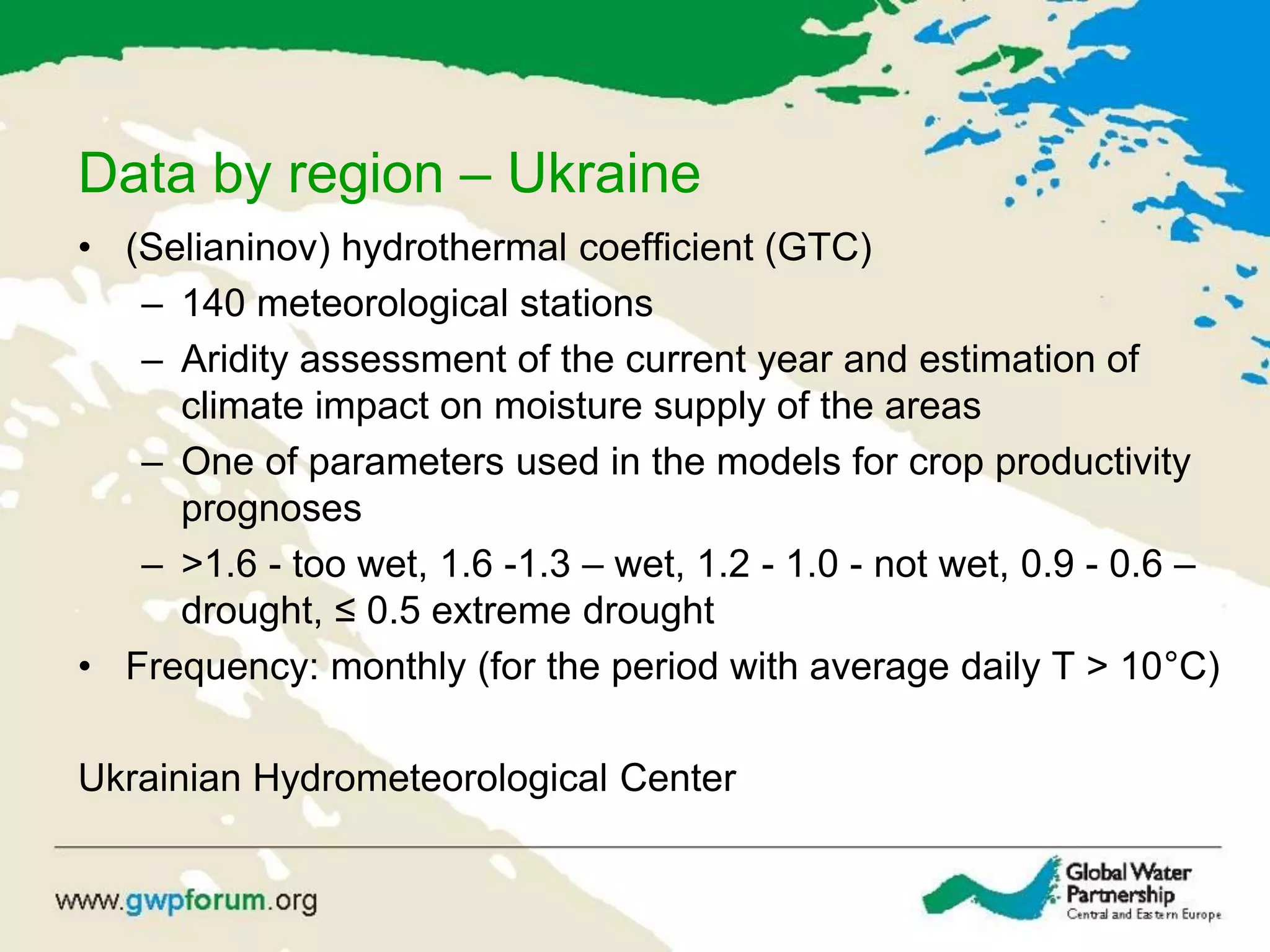 Data by region – Ukraine
• (Selianinov) hydrothermal coefficient (GTC)
– 140 meteorological stations
– Aridity assessment of the current year and estimation of
climate impact on moisture supply of the areas
– One of parameters used in the models for crop productivity
prognoses
– >1.6 - too wet, 1.6 -1.3 – wet, 1.2 - 1.0 - not wet, 0.9 - 0.6 –
drought, ≤ 0.5 extreme drought
• Frequency: monthly (for the period with average daily T > 10°C)
Ukrainian Hydrometeorological Center
 