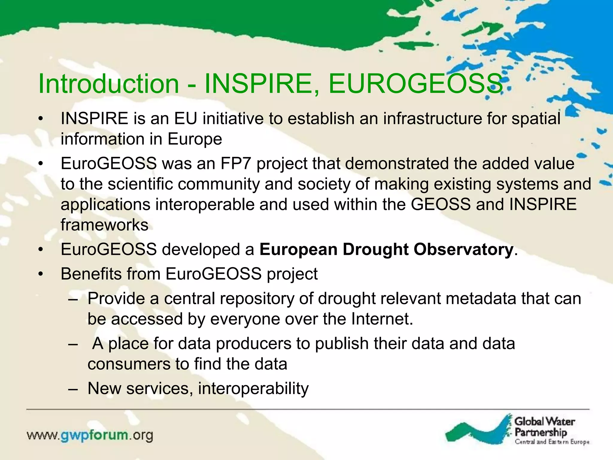 Introduction - INSPIRE, EUROGEOSS
• INSPIRE is an EU initiative to establish an infrastructure for spatial
information in Europe
• EuroGEOSS was an FP7 project that demonstrated the added value
to the scientific community and society of making existing systems and
applications interoperable and used within the GEOSS and INSPIRE
frameworks
• EuroGEOSS developed a European Drought Observatory.
• Benefits from EuroGEOSS project
– Provide a central repository of drought relevant metadata that can
be accessed by everyone over the Internet.
– A place for data producers to publish their data and data
consumers to find the data
– New services, interoperability
 