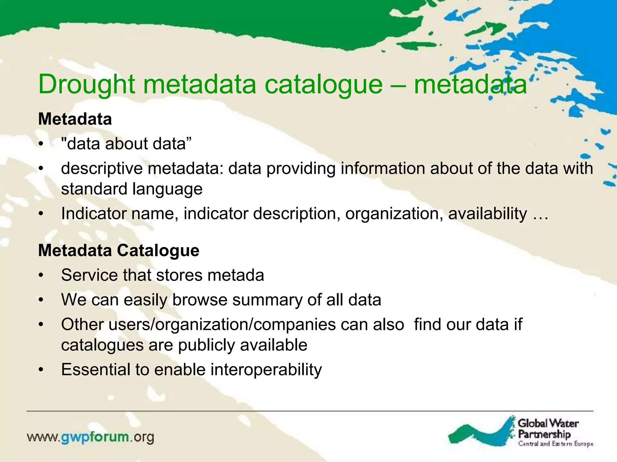 Drought metadata catalogue – metadata
Metadata
• "data about data”
• descriptive metadata: data providing information about of the data with
standard language
• Indicator name, indicator description, organization, availability …
Metadata Catalogue
• Service that stores metada
• We can easily browse summary of all data
• Other users/organization/companies can also find our data if
catalogues are publicly available
• Essential to enable interoperability
 