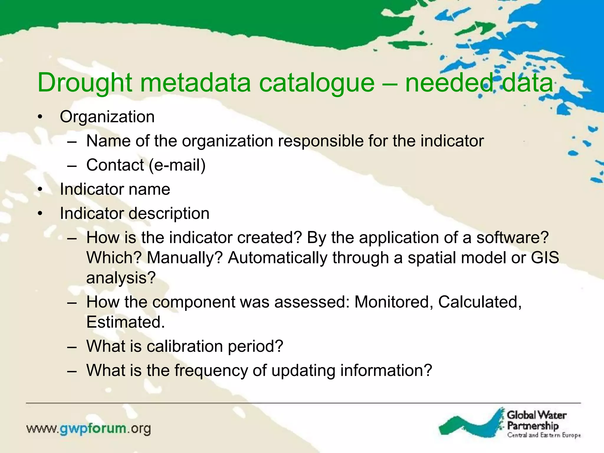 Drought metadata catalogue – needed data
• Organization
– Name of the organization responsible for the indicator
– Contact (e-mail)
• Indicator name
• Indicator description
– How is the indicator created? By the application of a software?
Which? Manually? Automatically through a spatial model or GIS
analysis?
– How the component was assessed: Monitored, Calculated,
Estimated.
– What is calibration period?
– What is the frequency of updating information?
 