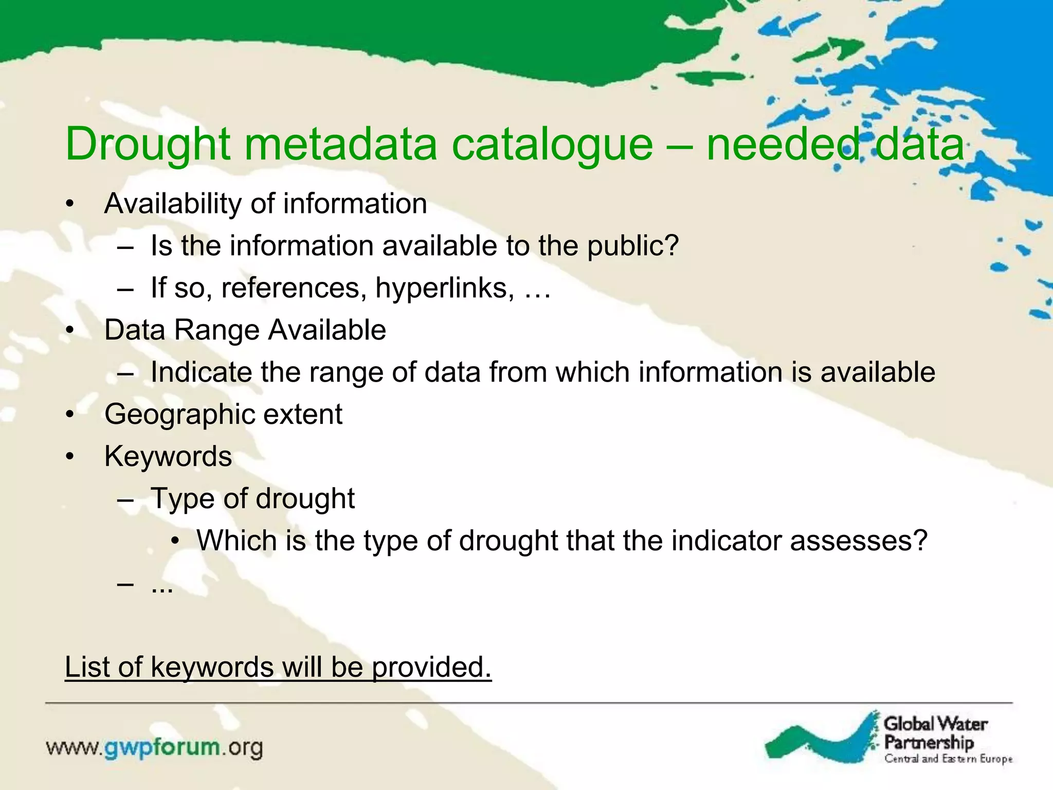 Drought metadata catalogue – needed data
• Availability of information
– Is the information available to the public?
– If so, references, hyperlinks, …
• Data Range Available
– Indicate the range of data from which information is available
• Geographic extent
• Keywords
– Type of drought
• Which is the type of drought that the indicator assesses?
– ...
List of keywords will be provided.
 