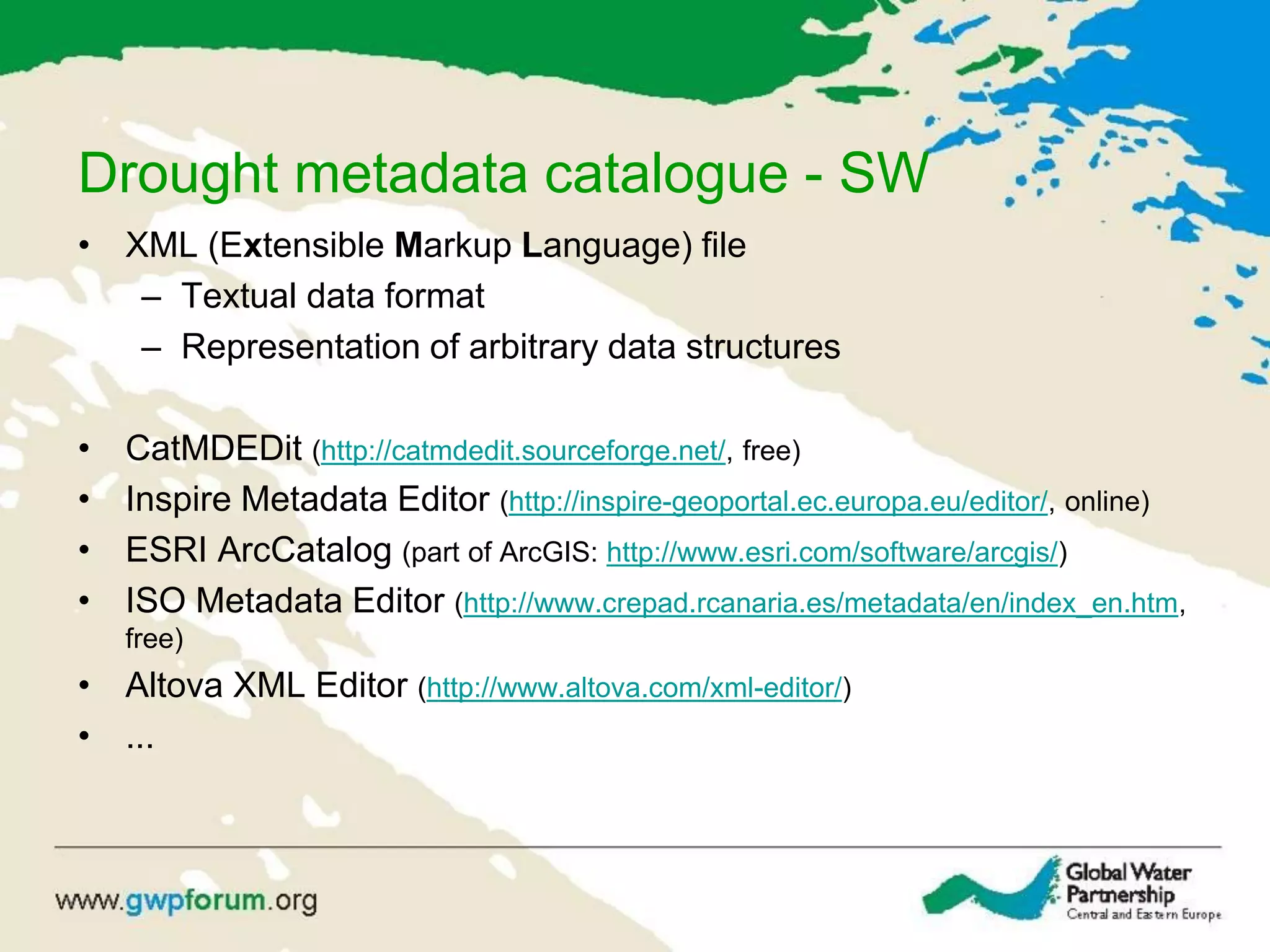 Drought metadata catalogue - SW
• XML (Extensible Markup Language) file
– Textual data format
– Representation of arbitrary data structures
• CatMDEDit (http://catmdedit.sourceforge.net/, free)
• Inspire Metadata Editor (http://inspire-geoportal.ec.europa.eu/editor/, online)
• ESRI ArcCatalog (part of ArcGIS: http://www.esri.com/software/arcgis/)
• ISO Metadata Editor (http://www.crepad.rcanaria.es/metadata/en/index_en.htm,
free)
• Altova XML Editor (http://www.altova.com/xml-editor/)
• ...
 