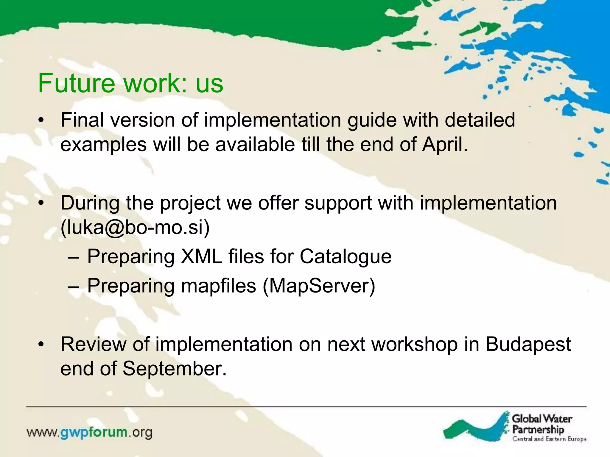 Future work: us
• Final version of implementation guide with detailed
examples will be available till the end of April.
• During the project we offer support with implementation
(luka@bo-mo.si)
– Preparing XML files for Catalogue
– Preparing mapfiles (MapServer)
• Review of implementation on next workshop in Budapest
end of September.
 