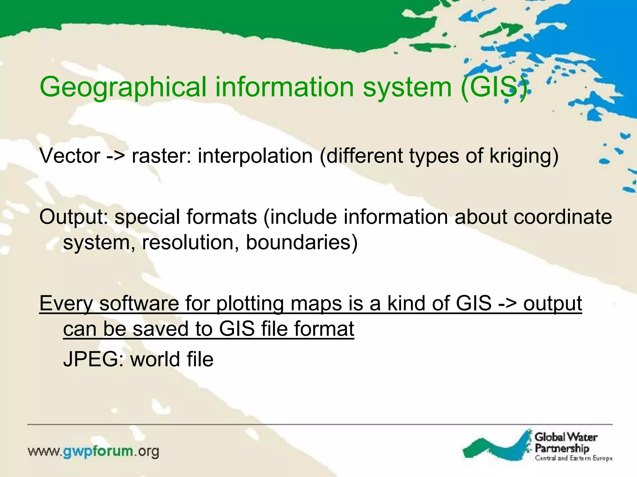 Geographical information system (GIS)
Vector -> raster: interpolation (different types of kriging)
Output: special formats (include information about coordinate
system, resolution, boundaries)
Every software for plotting maps is a kind of GIS -> output
can be saved to GIS file format
JPEG: world file
 