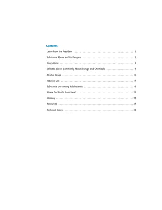 Letter from the President . . . . . . . . . . . . . . . . . . . . . . . . . . . . . . . . . . . . . . . . . . . . . . . 1
Substance Abuse and Its Dangers . . . . . . . . . . . . . . . . . . . . . . . . . . . . . . . . . . . . . . . . 2
Drug Abuse . . . . . . . . . . . . . . . . . . . . . . . . . . . . . . . . . . . . . . . . . . . . . . . . . . . . . . . . . . 4
Selected List of Commonly Abused Drugs and Chemicals . . . . . . . . . . . . . . . . . . . . . 9
Alcohol Abuse . . . . . . . . . . . . . . . . . . . . . . . . . . . . . . . . . . . . . . . . . . . . . . . . . . . . . . . . 10
Tobacco Use . . . . . . . . . . . . . . . . . . . . . . . . . . . . . . . . . . . . . . . . . . . . . . . . . . . . . . . . . 14
Substance Use among Adolescents . . . . . . . . . . . . . . . . . . . . . . . . . . . . . . . . . . . . . . . 16
Where Do We Go from Here? . . . . . . . . . . . . . . . . . . . . . . . . . . . . . . . . . . . . . . . . . . . . 22
Glossary . . . . . . . . . . . . . . . . . . . . . . . . . . . . . . . . . . . . . . . . . . . . . . . . . . . . . . . . . . . . . 23
Resources . . . . . . . . . . . . . . . . . . . . . . . . . . . . . . . . . . . . . . . . . . . . . . . . . . . . . . . . . . . 24
Technical Notes . . . . . . . . . . . . . . . . . . . . . . . . . . . . . . . . . . . . . . . . . . . . . . . . . . . . . . . 24
Contents
 