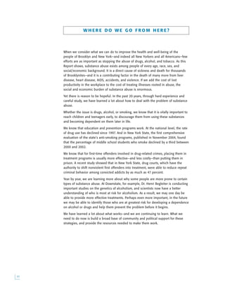 W H E R E D O W E G O F R O M H E R E ?
When we consider what we can do to improve the health and well-being of the
people of Brooklyn and New York—and indeed all New Yorkers and all Americans—few
efforts are as important as stopping the abuse of drugs, alcohol, and tobacco. As this
Report shows, substance abuse exists among people of every age, race, sex, and
social/economic background. It is a direct cause of sickness and death for thousands
of Brooklynites—and it is a contributing factor in the death of many more from liver
disease, heart disease, AIDS, accidents, and violence. If we add the cost of lost
productivity in the workplace to the cost of treating illnesses rooted in abuse, the
social and economic burden of substance abuse is enormous.
Yet there is reason to be hopeful. In the past 20 years, through hard experience and
careful study, we have learned a lot about how to deal with the problem of substance
abuse.
Whether the issue is drugs, alcohol, or smoking, we know that it is vitally important to
reach children and teenagers early, to discourage them from using these substances
and becoming dependent on them later in life.
We know that education and prevention programs work. At the national level, the rate
of drug use has declined since 1997. And in New York State, the first comprehensive
evaluation of the state’s anti-smoking programs, published in November 2004, found
that the percentage of middle school students who smoke declined by a third between
2000 and 2002.
We know that for first-time offenders involved in drug-related crimes, placing them in
treatment programs is usually more effective—and less costly—than putting them in
prison. A recent study showed that in New York State, drug courts, which have the
authority to shift nonviolent first offenders into treatment, were able to reduce repeat
criminal behavior among convicted addicts by as much as 47 percent.
Year by year, we are learning more about why some people are more prone to certain
types of substance abuse. At Downstate, for example, Dr. Henri Begleiter is conducting
important studies on the genetics of alcoholism, and scientists now have a better
understanding of who is most at risk for alcoholism. As a result, we may one day be
able to provide more effective treatments. Perhaps even more important, in the future
we may be able to identify those who are at greatest risk for developing a dependence
on alcohol or drugs and help them prevent the problem before it begins.
We have learned a lot about what works—and we are continuing to learn. What we
need to do now is build a broad base of community and political support for these
strategies, and provide the resources needed to make them work.

 