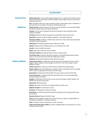 
G LO S S A RY
Healthy People 2010: A national health agenda developed by the U.S. Department of Health and Human
Services that identifies major diseases and health conditions and sets targets to prevent or reduce these
threats by the year 2010.
Rate: A calculated number that is used to express the number of events within a group of individuals in a
given period of time. For example: 150 events per 100,000 people per year.
Anabolic steroids: Substances related to the male sex hormone testosterone and used by body builders
and athletes to develop muscles and improve performance.
Cannabis: The Latin name for marijuana but also used to describe the class of drugs that includes
marijuana and hashish.
Club drugs: Drugs that are popular among teens and young adults at dance clubs and raves.
Depressants: Drugs that are used as sedatives, tranquilizers, or anti-anxiety medications.
Dissociate anesthetic: Intended as a method of pain control and to reduce anxiety, these drugs produce
a trancelike, out-of-body experience.
Hallucinogens: Mind-altering drugs that produce a false sense of reality.
Inhalants: Substances that are sniffed to give the user an immediate rush or high.
Narcotics: A class of powerful pain relievers.
Opiates: Drugs used to relieve pain and for anesthesia.
Psychoactive substance: Any drug that affects the mind or mental processes.
Second-hand smoke: Sometimes called passive smoking, it is involuntarily inhaled whenever tobacco
smoke is in the air and carries many of the same health risks as smoking.
Stimulants: Several groups of drugs that increase alertness and energy.
Cerebrovascular disease: A condition that causes the arteries that carry blood to the brain to become
clogged or rupture, leading to a stroke (damage to the brain from a lack of blood supply) or severe
bleeding in the brain.
Cirrhosis of the liver: Scar tissue forms within the liver, preventing it from working properly.
Diabetes mellitus: People with diabetes have a shortage of insulin or their bodies cannot use it properly.
Insulin is used to change sugar from the foods we eat into energy.
Drug psychosis: A drug-induced mental condition that causes a person to lose touch with reality.
Heart muscle disease: A weakening of the heart muscle that causes it to lose its pumping strength,
sometimes leading to heart failure.
Hepatitis: An inflammation of the liver that can cause serious liver damage and death. Hepatitis A and
hepatitis B are two forms of the disease.
Hypertension: High blood pressure.
Influenza: Also known as the flu, this is a respiratory infection caused by a virus.
Malignant neoplasm: The medical term for cancer.
Pneumonia: An inflammation or infection of the lungs.
Renal disease: A condition that prevents the kidneys from doing their job of removing harmful wastes
from the blood.
Respiratory diseases: Diseases that affect the lungs.
Seizure: Abnormal excitability in certain parts of the brain may cause a person to suddenly stiffen and
start jerking uncontrollably or to fall down unconscious.
Stroke: The sudden reduction of blood flow to a portion of the brain.
Sudden Infant Death Syndrome (SIDS): The sudden, unexplained death of an infant less than a year old.
Sometimes called crib death.
Health Conditions
Substances
General Terms
 