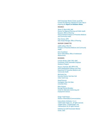 SUNY Downstate Medical Center would like
to thank the following individuals for their help in
preparing the Report on Substance Abuse.
RESEARCH
Steven D. Ritzel, MPH, MIA
Director for Regional Planning and Public Health
Research, Office of Planning
Clinical Assistant Professor of Preventive Medicine
and Community Health
Priya Naman, MPH
Data Analyst Manager, Office of Planning
ADVISORY COMMITTTEE
Judith LaRosa, PhD, RN
Professor of Preventive Medicine and Community
Health
Doris Youdelman
Senior Editor/Writer, Office of Institutional
Advancement
REVIEWERS
Lorraine Brooks, CEAP, CTAC, ASAC
Coordinator, SUNY Downstate Employee
Assistance Program
Pascal J. Imperato, MD, MPH & TM
SUNY Distinguished Professor and Chair,
Department of Preventive Medicine and
Community Health
Winchester Key
Executive Director, East New York
Urban Youth Corp
Dewell Narvaez
Investigator, New York State
University Police
Betsy Vazquez
Borough Director/Brooklyn
Center for Alternative Sentencing and
Employment Services
Design: Frank Fasano
Division of Biomedical Communications
Cover photos (clockwise, l. to r.):
©2004 Getty Images, Inc., all rights reserved;
©Digital Vision; ©JupiterImages; and
©BananaStock Ltd, all rights reserved.
Published by SUNY Downstate Medical
Center, 2005
 