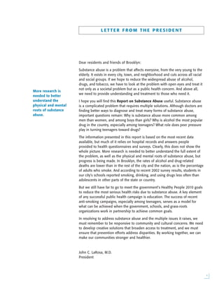 L E T T E R F R O M T H E P R E S I D E N T
Dear residents and friends of Brooklyn:
Substance abuse is a problem that affects everyone, from the very young to the
elderly. It exists in every city, town, and neighborhood and cuts across all racial
and social groups. If we hope to reduce the widespread abuse of alcohol,
drugs, and tobacco, we have to look at the problem with open eyes and treat it
not only as a societal problem but as a public health concern. And above all,
we need to provide understanding and treatment to those who need it.
I hope you will find this Report on Substance Abuse useful. Substance abuse
is a complicated problem that requires multiple solutions. Although doctors are
finding better ways to diagnose and treat many forms of substance abuse,
important questions remain: Why is substance abuse more common among
men than women, and among boys than girls? Why is alcohol the most popular
drug in the country, especially among teenagers? What role does peer pressure
play in turning teenagers toward drugs?
The information presented in this report is based on the most recent data
available, but much of it relies on hospital records and answers people
provided to health questionnaires and surveys. Clearly, this does not show the
whole picture. More research is needed to better understand the full extent of
the problem, as well as the physical and mental roots of substance abuse, but
progress is being made. In Brooklyn, the rates of alcohol and drug-related
deaths are lower than in the rest of the city and the nation, as is the percentage
of adults who smoke. And according to recent 2002 survey results, students in
our city’s schools reported smoking, drinking, and using drugs less often than
adolescents in other parts of the state or country.
But we still have far to go to meet the government’s Healthy People 2010 goals
to reduce the most serious health risks due to substance abuse. A key element
of any successful public health campaign is education. The success of recent
anti-smoking campaigns, especially among teenagers, serves as a model for
what can be achieved when the government, schools, and grass-roots
organizations work in partnership to achieve common goals.
In resolving to address substance abuse and the multiple issues it raises, we
must remember to be responsive to community and cultural concerns. We need
to develop creative solutions that broaden access to treatment, and we must
ensure that prevention efforts address disparities. By working together, we can
make our communities stronger and healthier.
John C. LaRosa, M.D.
President

More research is
needed to better
understand the
physical and mental
roots of substance
abuse.
 