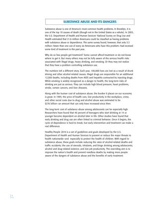 
Substance abuse is one of America’s most common health problems. In Brooklyn, it is
one of the top 10 causes of death (though not in the United States as a whole). In 2003,
the U.S. Department of Health and Human Services’ National Survey on Drug Use and
Health estimated that 21.6 million Americans could be classified as having problems
with substance abuse or dependence. The same survey found, however, that only 3.3
million—fewer than one out of every six Americans who have this problem—had received
some kind of treatment in the past year.
Why do so few people get treatment? Some cannot afford treatment or do not know
where to get it. But many others may not be fully aware of the serious health risks
associated with illegal drugs, heavy drinking, and smoking. Or they may not realize
that they have a problem controlling substance use.
The numbers tell a different story. Each year, 100,000 lives are lost as a result of drunk
driving and other alcohol-related causes. Illegal drugs are responsible for an additional
12,000 deaths, including deaths from AIDS and hepatitis contracted by injecting drugs.
While smoking is widely recognized as a danger to health, the long-term risks of
drinking are just as serious. They can include high blood pressure, heart problems,
stroke, certain cancers, and liver diseases.
Along with the human cost of substance abuse, the burden it places on our economy
is great. In 1995, the price of health care, lost productivity in the workplace, crime,
and other social costs due to drug and alcohol abuse was estimated to be
$276 billion—an amount that can only have increased since then.
The long-term cost of substance abuse among adolescents can be especially high.
Researchers have found that 40 percent of teenagers who start drinking at 14 or
younger become dependent on alcohol later in life. Other studies have found that
early drinking and drug use are often linked to criminal behavior. Once it begins, the
cycle of dependence is hard to break; but early intervention and treatment can make a
real difference.
Healthy People 2010 is a set of guidelines and goals developed by the U.S.
Department of Health and Human Services to prevent or reduce the major threats to
health nationwide—and especially to protect the health of children. With regard to
substance abuse, these goals include reducing the rates of alcohol-related deaths and
traffic accidents; the use of steroids, inhalants, and binge drinking among adolescents;
alcohol and drug-related violence; and lost job productivity. The overriding aim is to
improve the nation’s health and prevent needless deaths by making more people
aware of the dangers of substance abuse and the benefits of early treatment.
SUBSTANCE ABUSE AND ITS DANGERS
 