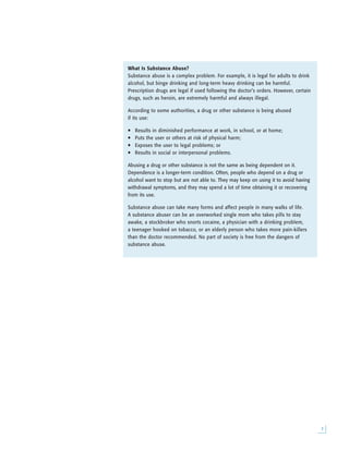 
What Is Substance Abuse?
Substance abuse is a complex problem. For example, it is legal for adults to drink
alcohol, but binge drinking and long-term heavy drinking can be harmful.
Prescription drugs are legal if used following the doctor’s orders. However, certain
drugs, such as heroin, are extremely harmful and always illegal.
According to some authorities, a drug or other substance is being abused
if its use:
• Results in diminished performance at work, in school, or at home;
• Puts the user or others at risk of physical harm;
• Exposes the user to legal problems; or
• Results in social or interpersonal problems.
Abusing a drug or other substance is not the same as being dependent on it.
Dependence is a longer-term condition. Often, people who depend on a drug or
alcohol want to stop but are not able to. They may keep on using it to avoid having
withdrawal symptoms, and they may spend a lot of time obtaining it or recovering
from its use.
Substance abuse can take many forms and affect people in many walks of life.
A substance abuser can be an overworked single mom who takes pills to stay
awake, a stockbroker who snorts cocaine, a physician with a drinking problem,
a teenager hooked on tobacco, or an elderly person who takes more pain-killers
than the doctor recommended. No part of society is free from the dangers of
substance abuse.
 