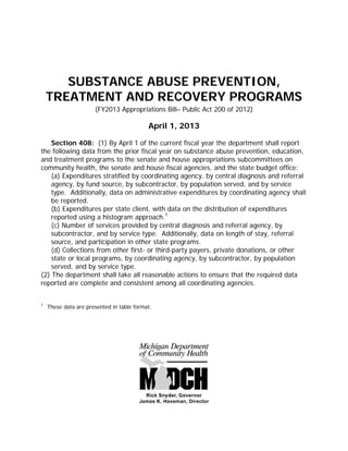 SUBSTANCE ABUSE PREVENTION,
TREATMENT AND RECOVERY PROGRAMS
(FY2013 Appropriations Bill– Public Act 200 of 2012)
April 1, 2013
Section 408: (1) By April 1 of the current fiscal year the department shall report
the following data from the prior fiscal year on substance abuse prevention, education,
and treatment programs to the senate and house appropriations subcommittees on
community health, the senate and house fiscal agencies, and the state budget office:
(a) Expenditures stratified by coordinating agency, by central diagnosis and referral
agency, by fund source, by subcontractor, by population served, and by service
type. Additionally, data on administrative expenditures by coordinating agency shall
be reported.
(b) Expenditures per state client, with data on the distribution of expenditures
reported using a histogram approach.1
(c) Number of services provided by central diagnosis and referral agency, by
subcontractor, and by service type. Additionally, data on length of stay, referral
source, and participation in other state programs.
(d) Collections from other first- or third-party payers, private donations, or other
state or local programs, by coordinating agency, by subcontractor, by population
served, and by service type.
(2) The department shall take all reasonable actions to ensure that the required data
reported are complete and consistent among all coordinating agencies.
1
These data are presented in table format.
 