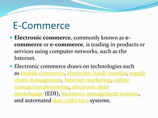 E-Commerce
 Electronic commerce, commonly known as e-
commerce or e-commerce, is trading in products or
services using computer networks, such as the
Internet.
 Electronic commerce draws on technologies such
as mobile commerce, electronic funds transfer, supply
chain management, Internet marketing, online
transaction processing, electronic data
interchange (EDI), inventory management systems,
and automated data collection systems.
 