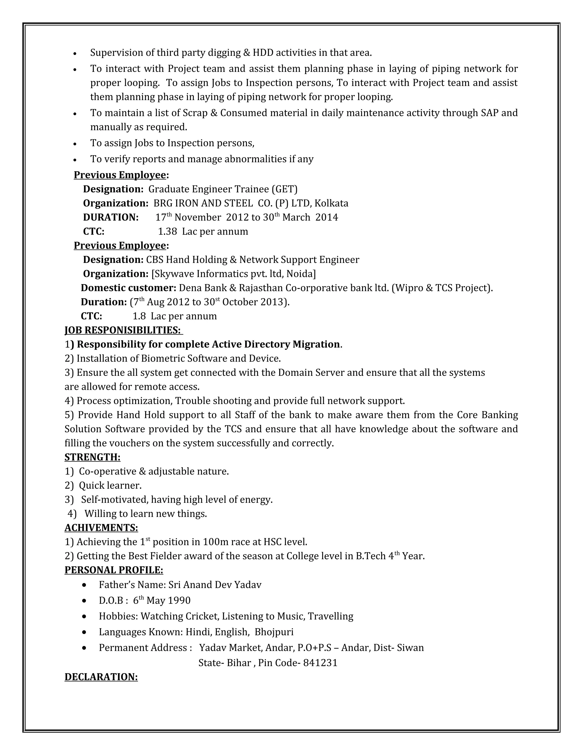 • Supervision of third party digging & HDD activities in that area.
• To interact with Project team and assist them planning phase in laying of piping network for
proper looping. To assign Jobs to Inspection persons, To interact with Project team and assist
them planning phase in laying of piping network for proper looping.
• To maintain a list of Scrap & Consumed material in daily maintenance activity through SAP and
manually as required.
• To assign Jobs to Inspection persons,
• To verify reports and manage abnormalities if any
Previous Employee:
Designation: Graduate Engineer Trainee (GET)
Organization: BRG IRON AND STEEL CO. (P) LTD, Kolkata
DURATION: 17th
November 2012 to 30th
March 2014
CTC: 1.38 Lac per annum
Previous Employee:
Designation: CBS Hand Holding & Network Support Engineer
Organization: [Skywave Informatics pvt. ltd, Noida]
Domestic customer: Dena Bank & Rajasthan Co-orporative bank ltd. (Wipro & TCS Project).
Duration: (7th
Aug 2012 to 30st
October 2013).
CTC: 1.8 Lac per annum
JOB RESPONISIBILITIES:
1) Responsibility for complete Active Directory Migration.
2) Installation of Biometric Software and Device.
3) Ensure the all system get connected with the Domain Server and ensure that all the systems
are allowed for remote access.
4) Process optimization, Trouble shooting and provide full network support.
5) Provide Hand Hold support to all Staff of the bank to make aware them from the Core Banking
Solution Software provided by the TCS and ensure that all have knowledge about the software and
filling the vouchers on the system successfully and correctly.
STRENGTH:
1) Co-operative & adjustable nature.
2) Quick learner.
3) Self-motivated, having high level of energy.
4) Willing to learn new things.
ACHIVEMENTS:
1) Achieving the 1st
position in 100m race at HSC level.
2) Getting the Best Fielder award of the season at College level in B.Tech 4th
Year.
PERSONAL PROFILE:
• Father’s Name: Sri Anand Dev Yadav
• D.O.B : 6th
May 1990
• Hobbies: Watching Cricket, Listening to Music, Travelling
• Languages Known: Hindi, English, Bhojpuri
• Permanent Address : Yadav Market, Andar, P.O+P.S – Andar, Dist- Siwan
State- Bihar , Pin Code- 841231
DECLARATION:
 