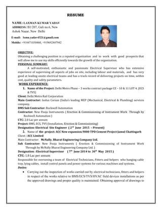 RESUME
OBJECTIVE:
Obtaining a challenging position in a reputed organization and to work with good prospects that
will allow me to use my skills efficiently towards the growth of the organization.
PERSONAL SUMMARY:
A self-motivated, enthusiastic and passionate Electrical Supervisor who has extensive
experience of supervising all aspects of jobs on site, including labour and materials, and has very
good at leading onsite electrical teams and has a track record of delivering projects on time, within
cost, quality and safety parameters.
WORK EXPERIENCE:
1. Name of the Project: Delhi Metro Phase – 3 works contract package CE – 10 & 11 LOT 4. (ECS
& TVS)
Client: Delhi Metro Rail Corporation
Main Contractor: Isolux Corsan (India’s leading MEP (Mechanical, Electrical & Plumbing) services
company.
BMS Sub Contractor: Rockwell Automation
Contractor: New Pooja Instruments ( Erection & Commissioning of Instrument Work Through by
Rockwell Automation )
CTC: 2.0 Lac per annum
Project: BMS, ECS, TVS (Installation, Erection & Commissioning)
Designation: Electrical Site Engineer ( 2nd
June 2015 – Present)
2. Name of the project: ACC New expansion.9000 TPD Cement Project Jamul Chattisgarh
Client : ACC Limited
Main Contractor: McNally. Bharat Engineering Company Ltd.
Sub Contractor: New Pooja Instruments ( Erection & Commissioning of Instrument Work
Through by McNally Bharat Engineering Company Ltd. )
Designation : Electrical Supervisor ( 7th
June 2014 to 30th
May 2015 )
CTC: 1.8 Lac per annum
Responsible for overseeing a team of Electrical Technicians, Fitters and helpers who hanging cable
tray, lying cables, install control panels and power systems for various machines and systems.
Duties:
• Carrying out the inspection of works carried out by electrical technicians, fitters and helpers
in respect of the works relative to BMS/ECS/TVS/HVAC field devices installations as per
the approved drawings and proper quality is maintained. Obtaining approval of drawings to
E-mail: lxmn.yadav4321@gmail.com
Mobile: +918471030460, +919692447942
NAME: LAXMAN KUMAR YADAV
ADDRESS: B1/207, Gali no.6, New
Ashok Nagar, New Delhi
 