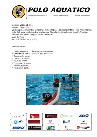 Lousada x Vitória SC, 3-11.
Parciais: 0-3; 0-3; 2-2; 1-3.
Vitória SC: João Magalhães, Tomás Dias, Damião Rebelo; José Ribeiro;
Pedro Rodrigues; Luís Guimarães; José Mendes
Treinador João Neves; Delegado
Local: Rio Tinto
Data: 25/05/2014; Hora: 14:30
Classificação final:
1º Fluvial, 37 pontos (apurado para o nacional)
2º VitóriaSC, 35 pontos (apurado para o nacional)
3º Gespaços, 34 pontos
4º Lousada, 24 pontos
5º FOCA, 13 pontos
6º Gondomar, 10 pontos
7º Paredes, 6 pontos
8º Povoense, 6 pontos
QUIMIGUIMA
es, Tomás Dias, Damião Rebelo; José Ribeiro; António Faria;
; Luís Guimarães; José Mendes; Diogo Santos; Diogo Pereira; Leandro Francisco.
ado António Fernandes.
0h
(apurado para o nacional)
(apurado para o nacional)
UIMIGUIMA
António Faria; Pedro Vitorino;
; Diogo Santos; Diogo Pereira; Leandro Francisco.
 