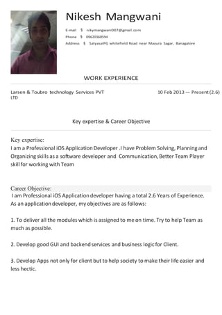 LTD
Key expertise & Career Objective
Key expertise:
I am a Professional iOS ApplicationDeveloper .I have Problem Solving, Planningand
Organizingskills as a software developer and Communication,Better Team Player
skillfor working with Team
Career Objective:
I am Professional iOS Applicationdeveloper having a total 2.6 Years of Experience.
As an applicationdeveloper, my objectives are as follows:
1. To deliver all the modules which is assigned to me on time. Try to help Team as
much as possible.
2. Develop good GUI and backendservices and business logicfor Client.
3. Develop Apps not only for client but to help society to make their life easier and
less hectic.
 