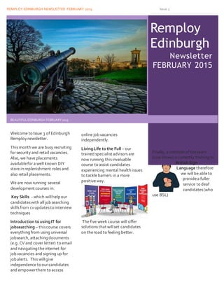 REMPLOY EDINBURGH NEWSLETTER FEBRUARY 2015 Issue 3
t h. jpg
Remploy
Edinburgh
Newsletter
FEBRUARY 2015
BEAUTIFULEDINBURGH FEBRUARY 2015
Welcome to Issue 3 of Edinburgh
Remploynewsletter.
This month we are busy recruiting
for security and retail vacancies.
Also, we have placements
availablefor a well known DIY
store in replenishment roles and
also retailplacements.
We are now running several
development courses in:
Key Skills - which willhelp our
candidateswith alljobsearching
skills from cv updates to interview
techniques
Introduction to usingIT for
jobsearching – thiscourse covers
everything from using universal
jobsearch, attaching documents
(e.g. CV and cover letter) to email
and navigating theinternet for
jobvacancies and signing up for
jobalerts. This willgive
independence to our candidates
and empower them to access
online jobvacancies
independently.
LivingLife to the Full – our
trained specialist advisors are
now running thisinvaluable
course to assist candidates
experiencing mental health issues
to tacklebarriers in a more
positiveway.
The five week course will offer
solutions that willset candidates
on theroad to feeling better.
Finally, a member of theteam
(Lisa Howe) is currently training in
British Sign
Language therefore
we willbe ableto
providea fuller
service to deaf
candidates(who
use BSL)
 