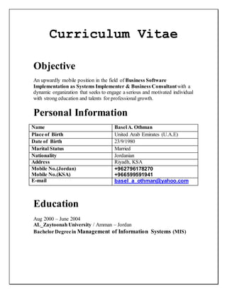 Curriculum Vitae
Objective
An upwardly mobile position in the field of Business Software
Implementation as Systems Implementer & Business Consultantwith a
dynamic organization that seeks to engage a serious and motivated individual
with strong education and talents for professional growth.
Personal Information
Name BaselA. Othman
Place of Birth United Arab Emirates (U.A.E)
Date of Birth 23/9/1980
Marital Status Married
Nationality Jordanian
Address Riyadh, KSA
Mobile No.(Jordan)
Mobile No.(KSA)
+962796178270
+966599591941
E-mail basel_a_othman@yahoo.com
Education
Aug 2000 – June 2004
AL_Zaytoonah University / Amman – Jordan
BachelorDegreein Management of Information Systems (MIS)
 