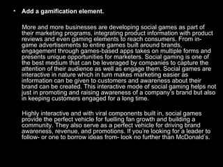 • Add a gamification element.
More and more businesses are developing social games as part of
their marketing programs, integrating product information with product
reviews and even gaming elements to reach consumers. From in-
game advertisements to entire games built around brands,
engagement through games-based apps takes on multiple forms and
presents unique opportunities for marketers. Social gaming is one of
the best medium that can be leveraged by companies to capture the
attention of their audience as well as engage them. Social games are
interactive in nature which in turn makes marketing easier as
information can be given to customers and awareness about their
brand can be created. This interactive mode of social gaming helps not
just in promoting and raising awareness of a company’s brand but also
in keeping customers engaged for a long time.
Highly interactive and with viral components built in, social games
provide the perfect vehicle for fuelling fan growth and building a
community. They also serve as a perfect vehicle for driving brand
awareness, revenue, and promotions. If you’re looking for a leader to
follow- or one to borrow ideas from- look no further than McDonald’s.
 