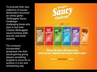 To promote their new
collection of sauces,
McDonald’s launched
an online game-
‘McNuggets Saucy
Challenge’-
challenging those who
dare to test their
Chicken McNuggets
sauce-dunking skills
and win real world
rewards.
The company
incorporated
giveaways into their
social gaming giving
players something
tangible to strive for or
achieve in a fun and
entertaining way.
 