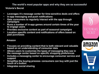 The world’s most popular apps and why they are so successful
Victoria’s Secret
• Leverages it’s message center for time-sensitive deals and offers
• In-app messaging and push notifications
• Gets consumers to regularly interact with the app through
campaigns
• Runs a number of in-app games around certain times of the year
to engage users
• Provides exclusive content as part of seasonal campaigns
• Location specific content and notifications of offers based on
past purchases
Amazon
• Focuses on providing content that is both relevant and valuable
based on an understanding of consumer data
• Allows users to customize the types of messaging they see in
the message center based on specific shopping preferences
• Includes a messaging center to encourage consumer service and
support
• Simplifies the buying process- consumers can buy with just the
touch of a button.
• Integrates social sharing
 