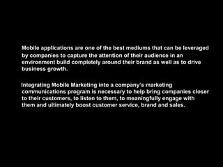 Mobile applications are one of the best mediums that can be leveraged
by companies to capture the attention of their audience in an
environment build completely around their brand as well as to drive
business growth.
Integrating Mobile Marketing into a company’s marketing
communications program is necessary to help bring companies closer
to their customers, to listen to them, to meaningfully engage with
them and ultimately boost customer service, brand and sales.
 