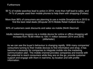 Furthermore
90 % of mobile searches lead to action in 2014, more than half lead to sales, and
74 % of people used their mobile phones to help them with shopping (Forbes)
More than 96% of consumers are planning to use a mobile Smartphone in 2015 to
find the best retail deals (Shopular 2015 Mobile Retail Outlook Survey)
60% of customers seek discounts and sales via mobile (Ninth Decimal)
Adults redeeming coupons via a mobile device for online or offline shopping will
increase from 78.69 million to 104.11 million between 2014 and 2016.
(eMarketer)
As we can see the buyer’s behaviour is changing rapidly. With many companies’
consumers turning to their mobile devices to find information and shop, it has
become a necessity for companies to integrate mobile into the marketing
communication plan. The mobile channel provides companies and brands with
the potential to reach consumers while they are on the go, provide customer
support and engage with them in real-time, by location and with profile
information.
 