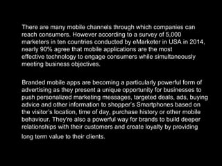 There are many mobile channels through which companies can
reach consumers. However according to a survey of 5,000
marketers in ten countries conducted by eMarketer in USA in 2014,
nearly 90% agree that mobile applications are the most
effective technology to engage consumers while simultaneously
meeting business objectives.
Branded mobile apps are becoming a particularly powerful form of
advertising as they present a unique opportunity for businesses to
push personalized marketing messages, targeted deals, ads, buying
advice and other information to shopper’s Smartphones based on
the visitor’s location, time of day, purchase history or other mobile
behaviour. They're also a powerful way for brands to build deeper
relationships with their customers and create loyalty by providing
long term value to their clients.
 