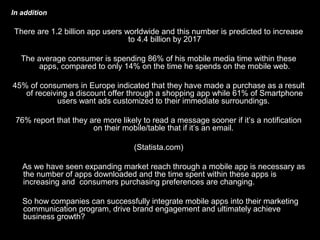 In addition
There are 1.2 billion app users worldwide and this number is predicted to increase
to 4.4 billion by 2017
The average consumer is spending 86% of his mobile media time within these
apps, compared to only 14% on the time he spends on the mobile web.
45% of consumers in Europe indicated that they have made a purchase as a result
of receiving a discount offer through a shopping app while 61% of Smartphone
users want ads customized to their immediate surroundings.
76% report that they are more likely to read a message sooner if it’s a notification
on their mobile/table that if it’s an email.
(Statista.com)
As we have seen expanding market reach through a mobile app is necessary as
the number of apps downloaded and the time spent within these apps is
increasing and consumers purchasing preferences are changing.
So how companies can successfully integrate mobile apps into their marketing
communication program, drive brand engagement and ultimately achieve
business growth?
 