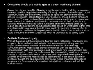 • Companies should use mobile apps as a direct marketing channel.
One of the biggest benefits of having a mobile app is that is helping businesses
increase revenue largely by increasing efficiency. Instead of advertising to broad
spectrum, users can be narrowly targeted as apps can provide news feeds,
general information, search features, user accounts, prices, booking forms and
much more. Through push notifications businesses are getting even closer to a
direct interaction, and can easily remind customers about their products and
services whenever it makes sense. A national chain could easily send city- or
region-specific notifications about special offers based on what users in that area
are interested in, a restaurant could boost loyalty by sending a special offer to
customers who had been in the past year but not in the last two months, a store
could announce a sale on sunglasses when its predicted to be sunny soon.
• Cultivate Customer Loyalty.
With all the noise out there-banners, flashing signs, billboards, newspaper ads,
coupons, flyers, websites and website banners-companies slowly lose their
impact on customers because of the immense amount of advertising
surrounding them. Mobile apps provide companies with the opportunity to
connect directly with their consumers and understand how to personalize their
services based on consumer preferences. By personalizing services a company
creates a unique experience for customers and keeps them coming back.
Likewise by connecting mobile apps to social media, it can obtain customer
feedback through the app directly to their social media channels. Specialized
service and a focus on what’s important to individual customers will set the
business apart.
 