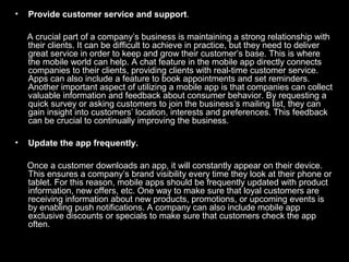 • Provide customer service and support.
A crucial part of a company’s business is maintaining a strong relationship with
their clients. It can be difficult to achieve in practice, but they need to deliver
great service in order to keep and grow their customer’s base. This is where
the mobile world can help. A chat feature in the mobile app directly connects
companies to their clients, providing clients with real-time customer service.
Apps can also include a feature to book appointments and set reminders.
Another important aspect of utilizing a mobile app is that companies can collect
valuable information and feedback about consumer behavior. By requesting a
quick survey or asking customers to join the business’s mailing list, they can
gain insight into customers’ location, interests and preferences. This feedback
can be crucial to continually improving the business.
• Update the app frequently.
Once a customer downloads an app, it will constantly appear on their device.
This ensures a company’s brand visibility every time they look at their phone or
tablet. For this reason, mobile apps should be frequently updated with product
information, new offers, etc. One way to make sure that loyal customers are
receiving information about new products, promotions, or upcoming events is
by enabling push notifications. A company can also include mobile app
exclusive discounts or specials to make sure that customers check the app
often.
 