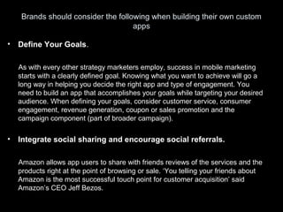 Brands should consider the following when building their own custom
apps
• Define Your Goals.
As with every other strategy marketers employ, success in mobile marketing
starts with a clearly defined goal. Knowing what you want to achieve will go a
long way in helping you decide the right app and type of engagement. You
need to build an app that accomplishes your goals while targeting your desired
audience. When defining your goals, consider customer service, consumer
engagement, revenue generation, coupon or sales promotion and the
campaign component (part of broader campaign).
• Integrate social sharing and encourage social referrals.
Amazon allows app users to share with friends reviews of the services and the
products right at the point of browsing or sale. ‘You telling your friends about
Amazon is the most successful touch point for customer acquisition’ said
Amazon’s CEO Jeff Bezos.
 
