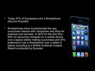 • Today 47% of Europeans own a Smartphone.
(Source Eurostat)
• Smartphones have revolutionized the way
consumers interact ...