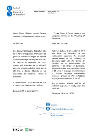 Serveis Lingüístics Melcior de Palau, 140
08014 Barcelona
Conxa Planas i Planas, cap dels Serveis
Lingüístics de la Universitat de Barcelona,
CERTIFICO:
I, Conxa Planas i Planas, Head of the
Language Services of the University of
Barcelona,
HEREBY CERTIFY:
Que Joselyn Gonzalez ha dedicat un total
de 65 hores a tasques de dinamització de
grups de conversa d’anglès als centres
d’autoaprenentatge de llengües de la UB,
de l’octubre al desembre de 2014,
d’acord amb el conveni de col·laboració
per a la formació pràctica signat per la
UB amb el Centre d’Estudis de les
Universitats de Califòrnia i Illinois a
Barcelona.
I, perquè consti i tingui els efectes que
corresponguin, signo aquest certificat.
Barcelona, 14 de gener de 2015
that from October to December of 2014
and within the framework of the
collaboration agreement for practical
training signed by the University of
Barcelona (UB) with the Centro de
Estudios de las Universidades de
California y de Illinois en Barcelona,
Joselyn Gonzalez, has completed a total
of 65 hours in language promotion tasks
in English language conversation
exchange groups in the self-access
language learning centres of the UB.
And in witness whereof and for all
pertinent purposes, I hereby sign this
certificate.
Barcelona, 14 January 2015
 