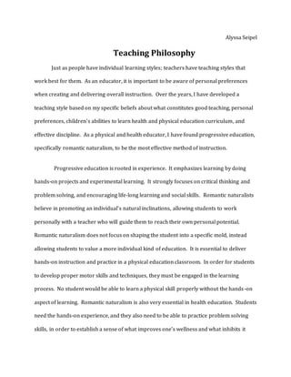 Alyssa Seipel
Teaching Philosophy
Just as people have individual learning styles; teachers have teaching styles that
work best for them. As an educator, it is important to be aware of personal preferences
when creating and delivering overall instruction. Over the years, I have developed a
teaching style based on my specific beliefs about what constitutes good teaching, personal
preferences, children’s abilities to learn health and physical education curriculum, and
effective discipline. As a physical and health educator, I have found progressive education,
specifically romantic naturalism, to be the most effective method of instruction.
Progressive education is rooted in experience. It emphasizes learning by doing
hands-on projects and experimental learning. It strongly focuses on critical thinking and
problem solving, and encouraging life-long learning and social skills. Romantic naturalists
believe in promoting an individual’s natural inclinations, allowing students to work
personally with a teacher who will guide them to reach their own personal potential.
Romantic naturalism does not focus on shaping the student into a specific mold, instead
allowing students to value a more individual kind of education. It is essential to deliver
hands-on instruction and practice in a physical education classroom. In order for students
to develop proper motor skills and techniques, they must be engaged in the learning
process. No student would be able to learn a physical skill properly without the hands-on
aspect of learning. Romantic naturalism is also very essential in health education. Students
need the hands-on experience, and they also need to be able to practice problem solving
skills, in order to establish a sense of what improves one’s wellness and what inhibits it
 