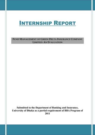 INTERNSHIP REPORT
FUND MANAGEMENT OF GREEN DELTA INSURANCE COMPANY
LIMITED: AN EVALUATION
Submitted to the Department of Banking and Insurance,
University of Dhaka as a partial requirement of BBA Program of
2011
 