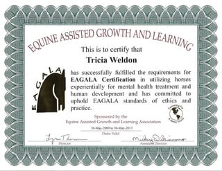 lSSlSTED GROWTH AND
~~~~ This is to certify that
Tricia Weldon
LEARNhV
c
requirements for
EAGALA Certification in utilizing horses
experientially for mental health treatment and
human development and has committed to
uphold EAGALA standards of ethics and
practi ce. ~~'eringto,..
Sponsored by the ~1>
Equine Assisted Growth and Learning Association "18etter t-lov
30-May-2009 to 30-May-2013
has successfully fulfilled the
Dates Valid
-drnl~ (Y1~~S)~~
AssistaM Director
 