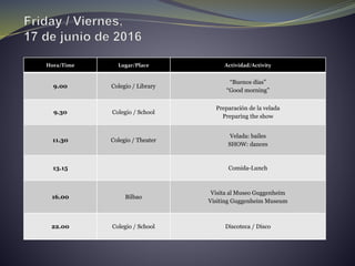 Hora/Time Lugar/Place Actividad/Activity
9.00 Colegio / Library
“Buenos días”
“Good morning”
9.30 Colegio / School
Preparación de la velada
Preparing the show
11.30 Colegio / Theater
Velada: bailes
SHOW: dances
13.15 Comida-Lunch
16.00 Bilbao
Visita al Museo Guggenheim
Visiting Guggenheim Museum
22.00 Colegio / School Discoteca / Disco
 