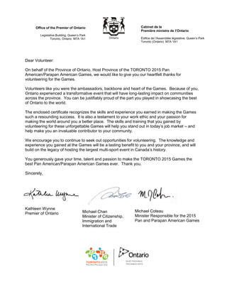 Cabinet de la
Première ministre de l’Ontario
Édifice de l’Assemblée législative, Queen’s Park
Toronto (Ontario) M7A 1A1
Office of the Premier of Ontario
Legislative Building, Queen’s Park
Toronto, Ontario M7A 1A1
Dear Volunteer:
On behalf of the Province of Ontario, Host Province of the TORONTO 2015 Pan
American/Parapan American Games, we would like to give you our heartfelt thanks for
volunteering for the Games.
Volunteers like you were the ambassadors, backbone and heart of the Games. Because of you,
Ontario experienced a transformative event that will have long-lasting impact on communities
across the province. You can be justifiably proud of the part you played in showcasing the best
of Ontario to the world.
The enclosed certificate recognizes the skills and experience you earned in making the Games
such a resounding success. It is also a testament to your work ethic and your passion for
making the world around you a better place. The skills and training that you gained by
volunteering for these unforgettable Games will help you stand out in today’s job market – and
help make you an invaluable contributor to your community.
We encourage you to continue to seek out opportunities for volunteering. The knowledge and
experience you gained at the Games will be a lasting benefit to you and your province, and will
build on the legacy of hosting the largest multi-sport event in Canada’s history.
You generously gave your time, talent and passion to make the TORONTO 2015 Games the
best Pan American/Parapan American Games ever. Thank you.
Sincerely,
Kathleen Wynne
Premier of Ontario Michael Chan
Minister of Citizenship,
Immigration and
International Trade
Michael Coteau
Minister Responsible for the 2015
Pan and Parapan American Games
 