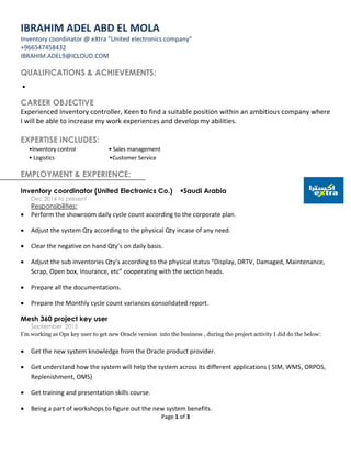 Page 1 of 3
IBRAHIM ADEL ABD EL MOLA
Inventory coordinator @ eXtra “United electronics company”
+966547458432
IBRAHIM.ADEL9@ICLOUD.COM
QUALIFICATIONS & ACHIEVEMENTS:

CAREER OBJECTIVE
Experienced Inventory controller, Keen to find a suitable position within an ambitious company where
I will be able to increase my work experiences and develop my abilities.
EXPERTISE INCLUDES:
•Inventory control • Sales management
• Logistics •Customer Service
EMPLOYMENT & EXPERIENCE:
Inventory coordinator (United Electronics Co.) Saudi Arabia
Dec 2014 to present
Responsibilities:
 Perform the showroom daily cycle count according to the corporate plan.
 Adjust the system Qty according to the physical Qty incase of any need.
 Clear the negative on hand Qty’s on daily basis.
 Adjust the sub inventories Qty’s according to the physical status “Display, DRTV, Damaged, Maintenance,
Scrap, Open box, Insurance, etc” cooperating with the section heads.
 Prepare all the documentations.
 Prepare the Monthly cycle count variances consolidated report.
Mesh 360 project key user
September 2015
I’m working as Ops key user to get new Oracle version into the business , during the project activity I did do the below:
 Get the new system knowledge from the Oracle product provider.
 Get understand how the system will help the system across its different applications ( SIM, WMS, ORPOS,
Replenishment, OMS)
 Get training and presentation skills course.
 Being a part of workshops to figure out the new system benefits.
 