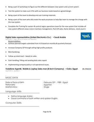 Page 2 of 3
 Being a part of workshops to figure out the different between new system and current system.
 Test the system to make sure it fits with our business needs based on agreed design.
 Being a part of the team to develop end user training materials.
 Being a part of the team who did create the work processes to help Ops team to manage the change with
the new system.
 Complete the Training for eastern & central region operations team for the new system that includes all
new system different areas ( store inventory management, Point Of sales, Home delivery , stock count )
Digital Sales representative (United Electronics Co.)  Saudi Arabia
April 2011 - Dec 2014 (3 Years & 8 Months)
Responsibilities:
 Achieve planned targets submitted from H.O based on monthly & quarterly forecast
 Increase Company GP through selling high profits products.
 Merchandising.
 Follow up stock level – based on sales.
 Cash handling, Filling and sending daily sales report.
 Implementing company policy in all operational issues.
Vodafone Agent& Mobile & Laptop Sales man (B.tech Company)  Cairo, Egypt.
April 2010- April2011
.
BASIC DATA
Date & Place of Birth : February 25th , 1989 - Egypt
Nationality : Egyptian
Marital status : Single
Language skills
 Native language Arabic.
 Good command of both written and spoken English.
Computer Skills
 