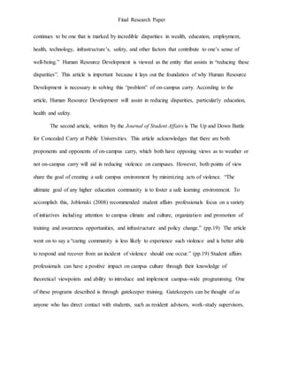 Final Research Paper
continues to be one that is marked by incredible disparities in wealth, education, employment,
health, technology, infrastructure’s, safety, and other factors that contribute to one’s sense of
well-being.” Human Resource Development is viewed as the entity that assists in “reducing these
disparities”. This article is important because it lays out the foundation of why Human Resource
Development is necessary in solving this “problem” of on-campus carry. According to the
article, Human Resource Development will assist in reducing disparities, particularly education,
health and safety.
The second article, written by the Journal of Student Affairs is The Up and Down Battle
for Concealed Carry at Public Universities. This article acknowledges that there are both
proponents and opponents of on-campus carry, which both have opposing views as to weather or
not on-campus carry will aid in reducing violence on campuses. However, both points of view
share the goal of creating a safe campus environment by minimizing acts of violence. “The
ultimate goal of any higher education community is to foster a safe learning environment. To
accomplish this, Joblonski (2008) recommended student affairs professionals focus on a variety
of initiatives including attention to campus climate and culture, organization and promotion of
training and awareness opportunities, and infrastructure and policy change.” (pp.19) The article
went on to say a “caring community is less likely to experience such violence and is better able
to respond and recover from an incident of violence should one occur.” (pp.19) Student affairs
professionals can have a positive impact on campus culture through their knowledge of
theoretical viewpoints and ability to introduce and implement campus-wide programming. One
of these programs described is through gatekeeper training. Gatekeepers can be thought of as
anyone who has direct contact with students, such as resident advisors, work-study supervisors,
 
