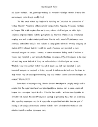 Final Research Paper
and faculty members. Thus, gatekeeper training is a prevention technique utilized by those who
reach students on the lowest possible level.
The third article written by ProQuestI is Revealing the Concealed: An examination of
College Students’ Perceptions of Personal and Campus Safety Regarding Concealed Handguns
on Campus. This article explores how the presence of concealed handguns on public higher
education campuses impacts students’ perceptions and behaviors. Purposive and convenience
sampling was used to select student participants. For this study, a total of 2,060 surveys were
completed and used for analysis from students at a large public university. Overall, a majority of
students (65%) indicated that they would feel unsafe if students were permitted to carry
concealed handguns on campus. However, in contrast to students feeling unsafe if students or
visitors were permitted to carry concealed handguns on campus, 59% of the students in this study
indicated they would feel safe if faculty or staff carried concealed handguns on campus.
“Students were twice as likely to feel very safe if faculty and staff were permitted to carry
concealed handguns as compared to feeling very safe if students carried and were four times as
likely to feel very safe as compared to feeling very safe if visitors carried concealed handguns on
campus.” (Spratt, 2015)
In the topic of on-campus carry, Human Resource Development can play a major roll in
assuring that the proper steps have been taken (legislation, training, etc.) to create a more safe
campus once on-campus carry is in effect. From the three articles, we know that disparities are
inevitable but Human Resource Development can help in preventing these, there are conflicting
sides regarding on-campus carry but it is generally accepted that both sides share the goal of
creating a safe campus environment, and that student’s views are tied to their behaviors and
attitudes towards regarding on-campus carry.
 