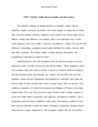 Final Research Paper
STEP 7: Identify Conflict Between Insights and Their Sources
The immediate challenge for Interdisciplinarian is to identify conflicts between
disciplinary insights concerning the problem. “One cannot integrate two things that are exactly
alike or that have identical properties. Integration can be achieved only between things that are
different, whether those differences are seemingly small or seem impossibly large. In other
words, integration arises out of conflict, controversy, and difference.” (Repko, 2012, pp.294) The
differences in disciplinary assumptions provide greater likelihood for conflicts between, rather
than within, disciplines. The scholarly insights of Human Resource Development and
Organizational Leadership are explored in Step 7.
Interdisciplinarians work with assumptions when they find that concepts are not the
fundamental source of conflict between all of the relevant insights. “These assumptions include
what constitutes truth, what counts as evidence or proof, how problems should be formulated,
and what the general ideals of the discipline are.” (Repko, 2012, pp.298) In the case of the
disciplines, Human Resource Management and Organizational Leadership, I have found that
both are similar in nature and often times result in common points. There are, however, some
conflicting assumptions. In A Model for Assessment and Mitigation of Threats on the college
campus, Keller (2011) says “There has been a surge of violent events of college campuses in
recent years despite efforts to incorporate more aggressive risk mitigation techniques such as
background checks, the hiring of additional campus police, and emergency notification tools…
these tools have done little to reduce the volume of disruptive or potentially alarming behavior
being reported to campus administrators.” This assumption conflicts with The Up and Down
 