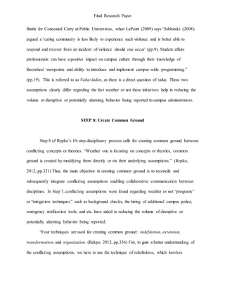 Final Research Paper
Battle for Concealed Carry at Public Universities, when LaPoint (2009) says “Jablonski (2008)
argued a ‘caring community is less likely to experience such violence and is better able to
respond and recover from an incident of violence should one occur’ (pp.9). Student affairs
professionals can have a positive impact on campus culture through their knowledge of
theoretical viewpoints and ability to introduce and implement campus-wide programming.”
(pp.19). This is referred to as Value-laden, as there is a direct question of value. These two
assumptions clearly differ regarding the fact weather or not these initiatives help in reducing the
volume or disruptive or potentially alarming behavior being reported to campus administrators.
STEP 8: Create Common Ground
Step 8 of Repko’s 10-step disciplinary process calls for creating common ground between
conflicting concepts or theories. “Weather one is focusing on concepts or theories, common
ground is created by modifying them directly or via their underlying assumptions.” (Repko,
2012, pp.321) Thus, the main objective in creating common ground is to reconcile and
subsequently integrate conflicting assumptions enabling collaborative communication between
disciplines. In Step 7, conflicting assumptions were found regarding weather or not “programs”
or “mitigation techniques” such as background checks, the hiring of additional campus police,
emergency notification tools, and etc. have aided in reducing the volume of disruptive or
potentially alarming behavior being reported.
“Four techniques are used for creating common ground: redefinition, extension,
transformation, and organization. (Rekpo, 2012, pp.336) Fist, to gain a better understanding of
the conflicting assumptions, we have to use the technique of redefinition, which involves
 