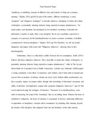 Final Research Paper
“modifying or redefining concepts in different texts and contexts to bring out a common
meaning.” (Repko, 2012, pp336) In each of the articles, different terminology is used,
“programs” and “mitigation techniques” to describe initiatives attempting to reduce the volume
of disruptive or potentially alarming behavior being reported to campus administrators. “As
noted earlier, each discipline has developed its own technical vocabulary to describe the
phenomena it prefers to study. Since every discipline has its own vocabulary expressed as
concepts, it is necessary for the Interdisciplinarian to create a common vocabulary to facilitate
communication between disciplines.” (Repko, 2012, pp.336) Therefore, we will use textual
integration and replace both words with “Mitigation Initiatives”, allowing them to flow
interchangeably.
Furthermore, there is a value-laden conflict between the two assumptions. Keller (2011)
believes that these mitigation initiatives “have done little to reduce the volume of disruptive or
potentially alarming behavior being reported to campus administrators,” while in The Up and
Down Battle for Concealed Carry at Public Universities, LaPoint says “Jablonski (2008) argued
a ‘caring community is less likely to experience such violence and is better able to respond and
recover from an incident of violence should one occur’ (p.9). Student affairs professionals can
have a positive impact on campus culture through their knowledge of theoretical viewpoints and
ability to introduce and implement campus-wide programs (mitigation initiatives).” (pp.19) This
can be addressed using the technique of Extension. “Extension in an interdisciplinary sense
refers to increasing the scope of the “something” that we are talking about. Whereas the focus of
redefinition is linguistic, the focus of extension is conceptual. It involves addressing differences
or oppositions in disciplinary concepts and/or assumptions by extending their meaning beyond
the domain of the discipline that originated them into the domain(s) of the other relevant
 
