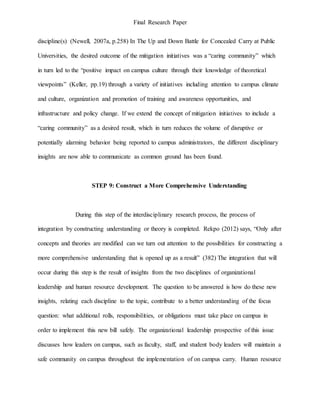Final Research Paper
discipline(s) (Newell, 2007a, p.258) In The Up and Down Battle for Concealed Carry at Public
Universities, the desired outcome of the mitigation initiatives was a “caring community” which
in turn led to the “positive impact on campus culture through their knowledge of theoretical
viewpoints” (Keller, pp.19) through a variety of initiatives including attention to campus climate
and culture, organization and promotion of training and awareness opportunities, and
infrastructure and policy change. If we extend the concept of mitigation initiatives to include a
“caring community” as a desired result, which in turn reduces the volume of disruptive or
potentially alarming behavior being reported to campus administrators, the different disciplinary
insights are now able to communicate as common ground has been found.
STEP 9: Construct a More Comprehensive Understanding
During this step of the interdisciplinary research process, the process of
integration by constructing understanding or theory is completed. Rekpo (2012) says, “Only after
concepts and theories are modified can we turn out attention to the possibilities for constructing a
more comprehensive understanding that is opened up as a result” (382) The integration that will
occur during this step is the result of insights from the two disciplines of organizational
leadership and human resource development. The question to be answered is how do these new
insights, relating each discipline to the topic, contribute to a better understanding of the focus
question: what additional rolls, responsibilities, or obligations must take place on campus in
order to implement this new bill safely. The organizational leadership prospective of this issue
discusses how leaders on campus, such as faculty, staff, and student body leaders will maintain a
safe community on campus throughout the implementation of on campus carry. Human resource
 